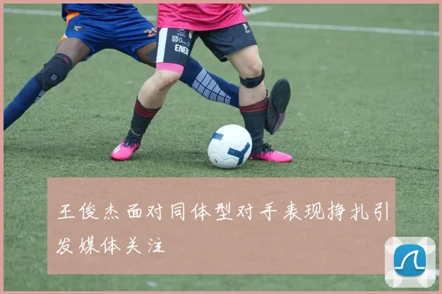 王俊杰面对同体型对手表现挣扎引发媒体关注