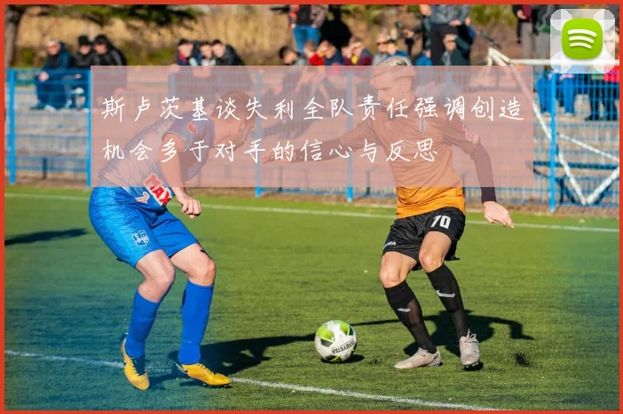 斯卢茨基谈失利全队责任强调创造机会多于对手的信心与反思
