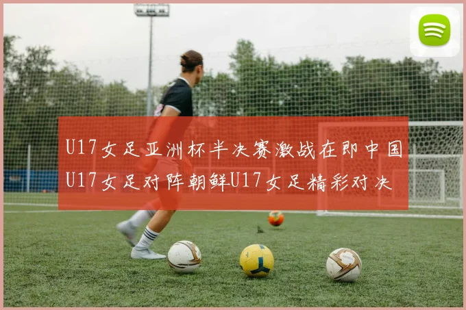 U17女足亚洲杯半决赛激战在即中国U17女足对阵朝鲜U17女足精彩对决即将开启