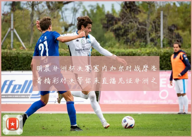 明晨非洲杯决赛塞内加尔对战摩洛哥精彩对决等你来直播见证非洲之王的诞生