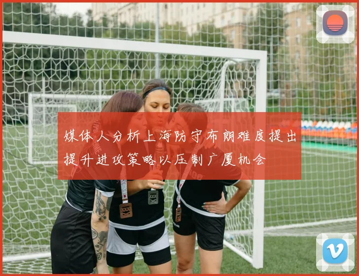 媒体人分析上海防守布朗难度提出提升进攻策略以压制广厦机会
