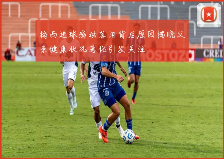 梅西进球感动落泪背后原因揭晓父亲健康状况恶化引发关注