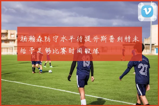 杨瀚森防守水平待提升斯普利特未给予足够比赛时间锻炼