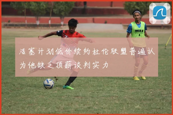 活塞计划低价续约杜伦联盟普遍认为他缺乏顶薪谈判实力