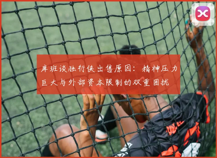 库班谈独行侠出售原因：精神压力巨大与外部资本限制的双重困扰