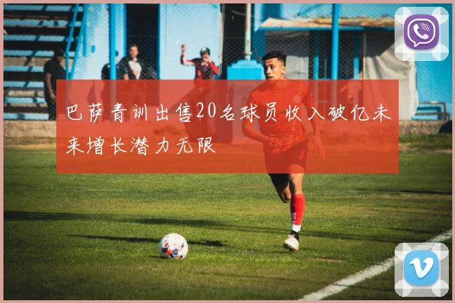 巴萨青训出售20名球员收入破亿未来增长潜力无限