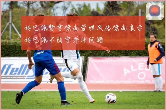 姆巴佩赞赏德尚管理风格德尚表示姆巴佩不防守并非问题