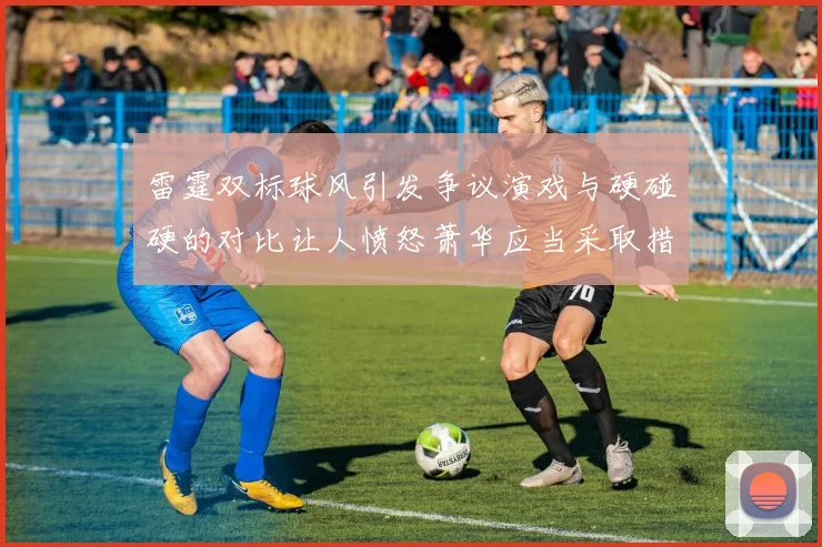 雷霆双标球风引发争议演戏与硬碰硬的对比让人愤怒萧华应当采取措施