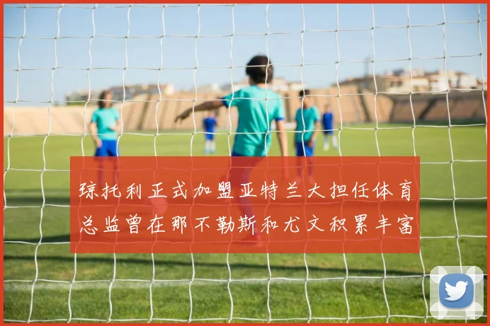 琼托利正式加盟亚特兰大担任体育总监曾在那不勒斯和尤文积累丰富经验