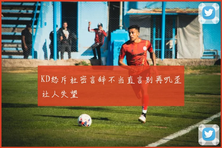 KD怒斥杜密言辞不当直言别再叽歪让人失望