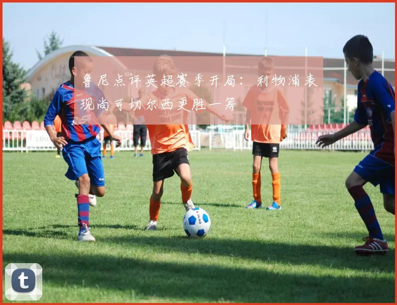鲁尼点评英超赛季开局：利物浦表现尚可切尔西更胜一筹
