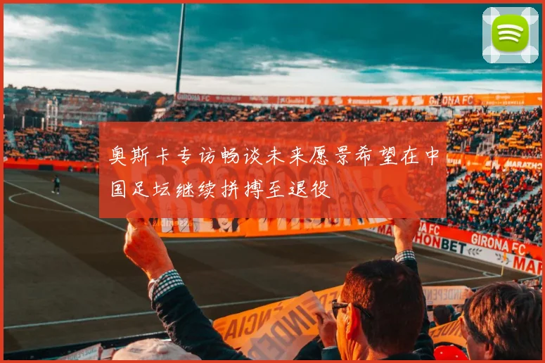 奥斯卡专访畅谈未来愿景希望在中国足坛继续拼搏至退役
