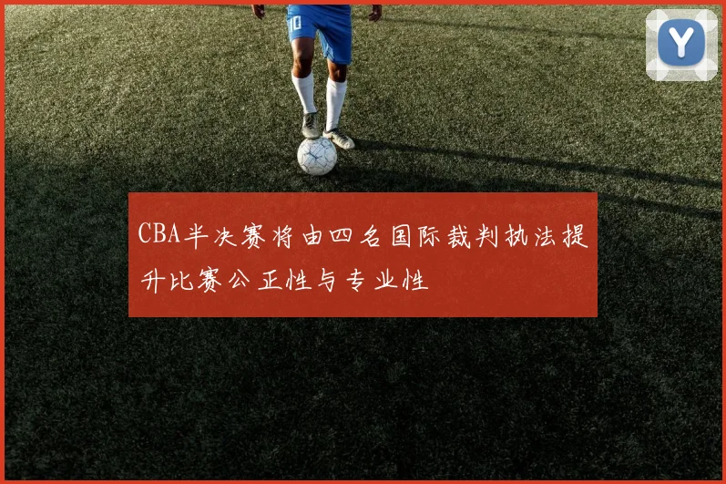 CBA半决赛将由四名国际裁判执法提升比赛公正性与专业性
