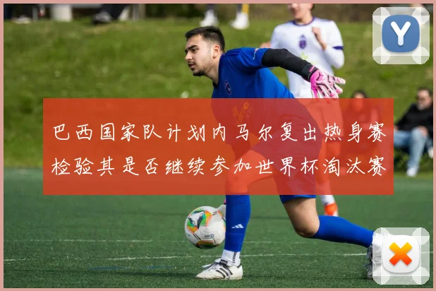 巴西国家队计划内马尔复出热身赛检验其是否继续参加世界杯淘汰赛