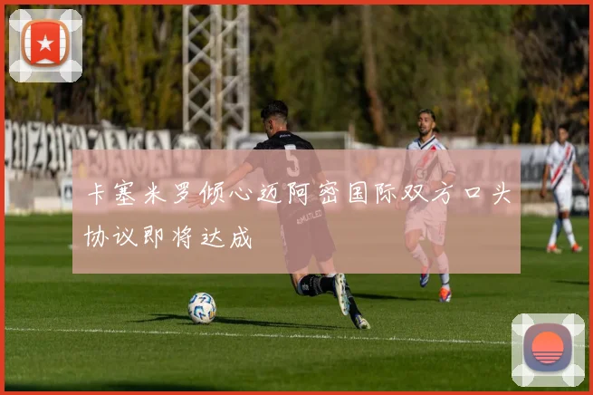 卡塞米罗倾心迈阿密国际双方口头协议即将达成